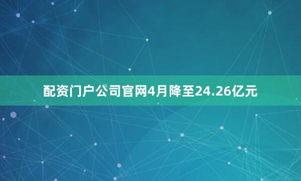 配资门户公司官网4月降至24.26亿元
