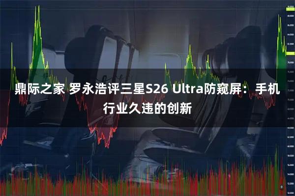 鼎际之家 罗永浩评三星S26 Ultra防窥屏：手机行业久违的创新