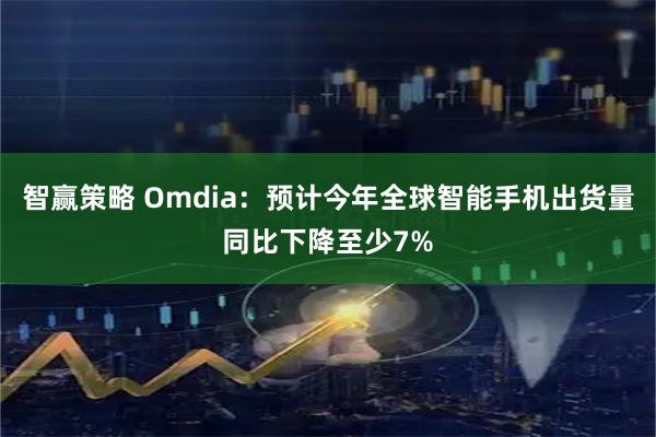 智赢策略 Omdia：预计今年全球智能手机出货量同比下降至少7%