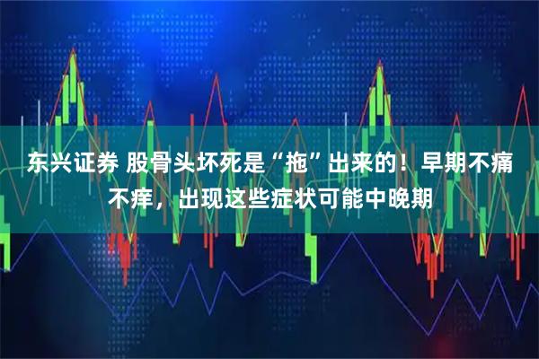 东兴证券 股骨头坏死是“拖”出来的！早期不痛不痒，出现这些症状可能中晚期