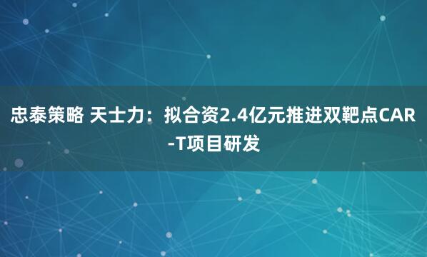 忠泰策略 天士力：拟合资2.4亿元推进双靶点CAR-T项目研发