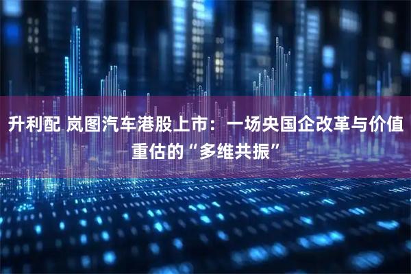升利配 岚图汽车港股上市:一场央国企改革与价值重估的“多维共振”