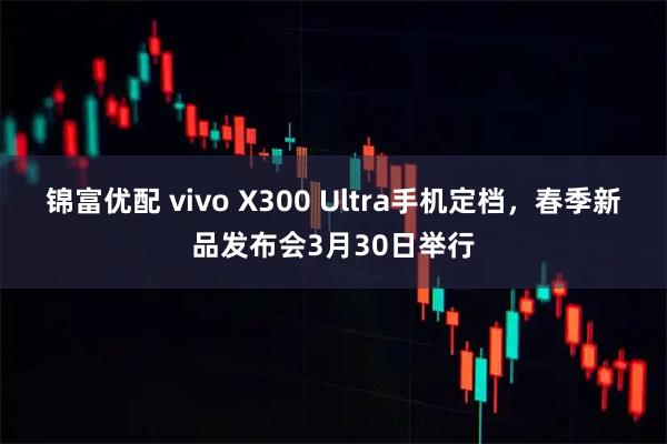 锦富优配 vivo X300 Ultra手机定档，春季新品发布会3月30日举行
