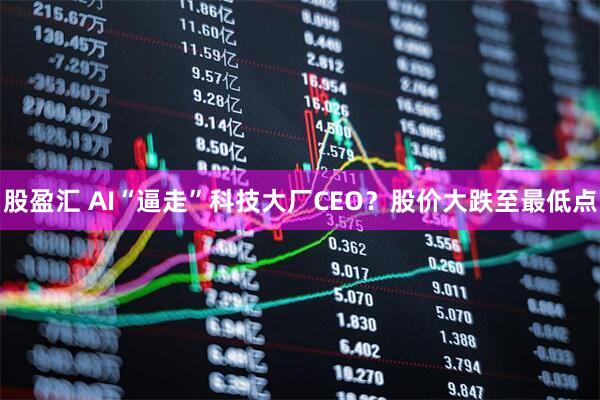 股盈汇 AI“逼走”科技大厂CEO?股价大跌至最低点