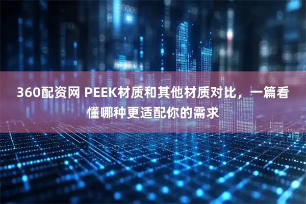 360配资网 PEEK材质和其他材质对比,一篇看懂哪种更适配你的需求