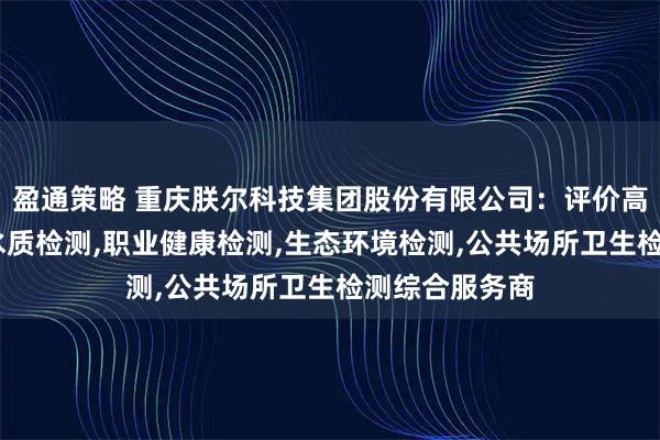 盈通策略 重庆朕尔科技集团股份有限公司:评价高的公卫检测,水质检测,职业健康检测,生态环境检测,公共场所卫生检测综合服务商