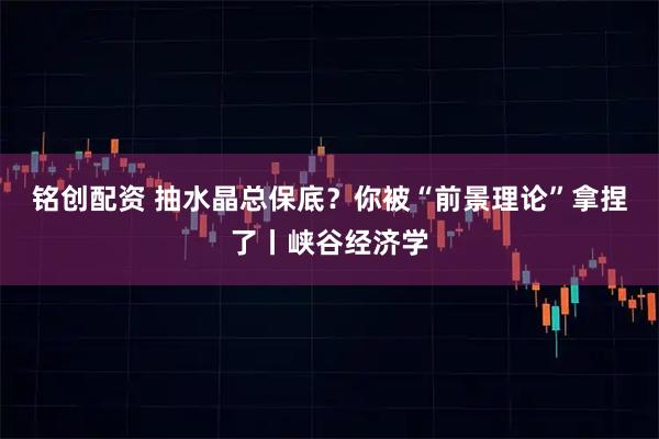 铭创配资 抽水晶总保底？你被“前景理论”拿捏了丨峡谷经济学