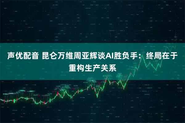 声优配音 昆仑万维周亚辉谈AI胜负手:终局在于重构生产关系