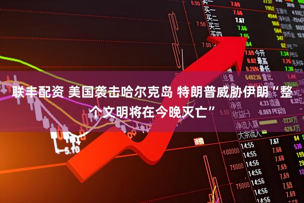 联丰配资 美国袭击哈尔克岛 特朗普威胁伊朗“整个文明将在今晚灭亡”