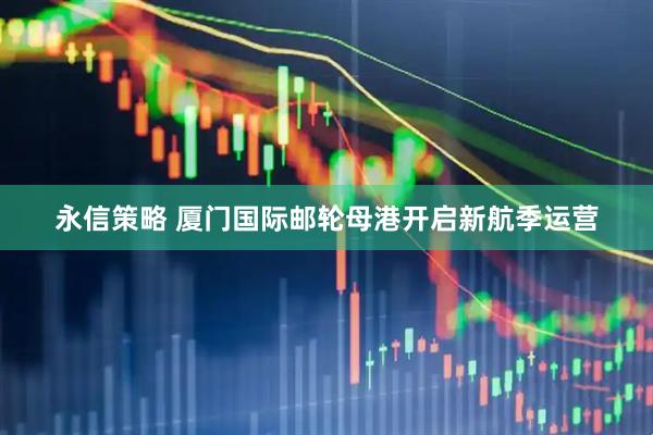 永信策略 厦门国际邮轮母港开启新航季运营