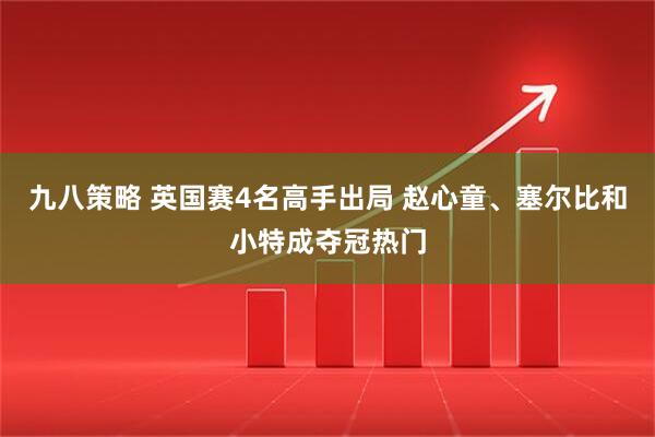 九八策略 英国赛4名高手出局 赵心童、塞尔比和小特成夺冠热门